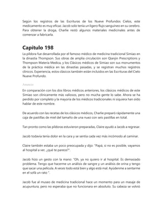 Según los registros de las Escrituras de los Nueve Profundos Cielos, este
medicamento es muy eficaz. Jacob solo tenía un ligero flujo sanguíneo en su cerebro.
Para obtener la droga, Charlie restó algunos materiales medicinales antes de
comenzar a fabricarla.
Capítulo 198
La píldora fue desarrollada por el famoso médico de medicina tradicional Simiao en
la dinastía Thompson. Sus obras de amplia circulación son Qianjin Prescriptions y
Thompson Materia Medica, y los Clásicos médicos de Simiao son sus monumentos
de la práctica médica en las dinastías pasadas, y se registran muchos registros
clínicos. Experiencia, estos clásicos también están incluidos en las Escrituras del Cielo
Nueve Profundo.
Anuncio
En comparación con los dos libros médicos anteriores, los clásicos médicos de este
Simiao son clínicamente más valiosos, pero no mucha gente lo sabe. Ahora se ha
perdido por completo y la mayoría de los médicos tradicionales ni siquiera han oído
hablar de este nombre.
De acuerdo con las recetas de los clásicos médicos, Charlie preparó rápidamente una
caja de pastillas de miel del tamaño de una nuez con seis pastillas en total.
Tan pronto como las píldoras estuvieron preparadas, Claire ayudó a Jacob a regresar.
Jacob todavía tenía dolor en la cara y se sentía cada vez más incómodo al caminar.
Claire también estaba un poco preocupada y dijo: "Papá, si no es posible, vayamos
al hospital a ver, ¿qué te parece?".
Jacob hizo un gesto con la mano: “Oh, ya no quiero ir al hospital. Es demasiado
problema. Tengo que hacerme un análisis de sangre y un análisis de orina y tengo
que sacar una película. A veces todo está bien y algo está mal. Ayúdenme a sentarme
en el sofá un rato ".
Jacob fue al museo de medicina tradicional hace un momento para un masaje de
acupuntura, pero no esperaba que no funcionara en absoluto. Su cabeza se volvió
 