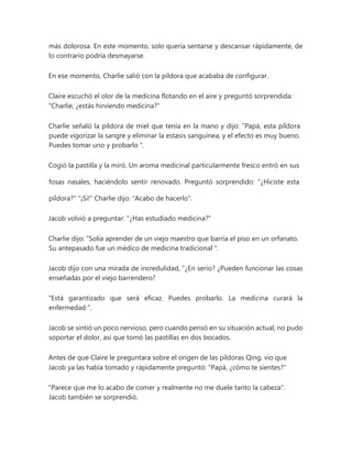 más dolorosa. En este momento, solo quería sentarse y descansar rápidamente, de
lo contrario podría desmayarse.
En ese momento, Charlie salió con la píldora que acababa de configurar.
Claire escuchó el olor de la medicina flotando en el aire y preguntó sorprendida:
"Charlie, ¿estás hirviendo medicina?"
Charlie señaló la píldora de miel que tenía en la mano y dijo: “Papá, esta píldora
puede vigorizar la sangre y eliminar la estasis sanguínea, y el efecto es muy bueno.
Puedes tomar uno y probarlo ".
Cogió la pastilla y la miró. Un aroma medicinal particularmente fresco entró en sus
fosas nasales, haciéndolo sentir renovado. Preguntó sorprendido: "¿Hiciste esta
píldora?" "¡Si!" Charlie dijo: "Acabo de hacerlo".
Jacob volvió a preguntar: "¿Has estudiado medicina?"
Charlie dijo: “Solía aprender de un viejo maestro que barría el piso en un orfanato.
Su antepasado fue un médico de medicina tradicional ".
Jacob dijo con una mirada de incredulidad, “¿En serio? ¿Pueden funcionar las cosas
enseñadas por el viejo barrendero?
“Está garantizado que será eficaz. Puedes probarlo. La medicina curará la
enfermedad ".
Jacob se sintió un poco nervioso, pero cuando pensó en su situación actual, no pudo
soportar el dolor, así que tomó las pastillas en dos bocados.
Antes de que Claire le preguntara sobre el origen de las píldoras Qing, vio que
Jacob ya las había tomado y rápidamente preguntó: "Papá, ¿cómo te sientes?"
"Parece que me lo acabo de comer y realmente no me duele tanto la cabeza".
Jacob también se sorprendió.
 