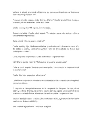 Mañana la abuela anunciará oficialmente su nuevo nombramiento, ¡y finalmente
podrá estar orgullosa de ello!
Pensando en esto, no pudo evitar decirle a Charlie: “¡Charlie, gracias! Si no fuera por
su aliento, no me atrevería a tomar esta tarea ".
Charlie sonrió y dijo: "Mi esposa, te lo mereces".
Después de hablar, Charlie volvió a decir: "Por cierto, esposa mía, ¿quieres celebrar
un evento tan importante?".
Claire asintió: "¿Cómo quieres celebrar?"
Charlie sonrió y dijo: “Da la casualidad de que el aniversario de nuestro tercer año
de bodas se acerca, ¡celebremos juntos! Haré los preparativos, no tienes que
preocuparte por eso ".
Claire preguntó sorprendida: "¿Estás tratando de sorprenderme?"
"¡Si!" Charlie asintió y sonrió: "¡Solo quiero prepararte una sorpresa!"
Claire se sintió un poco dulce en su corazón y dijo: "¡Entonces no te preguntaré qué
es exactamente!"
Charlie dijo: "¡No preguntes, solo espera!"
Con el fin de preparar un aniversario de bodas especial para su esposa, Charlie pensó
en muchos planes.
El conjunto se basa principalmente en la compensación. Después de todo, él era
pobre y no tenía dinero para comprar regalos para su esposa, y ni siquiera le dio a
su esposa una boda formal. Ahora que tiene dinero, debe compensarla bien.
Después de separarse de su esposa, Charlie fue solo a una joyería llamada Rare Earth
en el centro de Aurous Hill City.
Rare Earth es la joyería más famosa de la región.
 