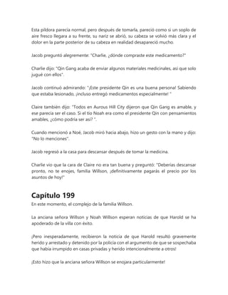 Esta píldora parecía normal, pero después de tomarla, pareció como si un soplo de
aire fresco llegara a su frente, su nariz se abrió, su cabeza se volvió más clara y el
dolor en la parte posterior de su cabeza en realidad desapareció mucho.
Jacob preguntó alegremente: "Charlie, ¿dónde compraste este medicamento?"
Charlie dijo: "Qin Gang acaba de enviar algunos materiales medicinales, así que solo
jugué con ellos".
Jacob continuó admirando: “¡Este presidente Qin es una buena persona! Sabiendo
que estaba lesionado, ¡incluso entregó medicamentos especialmente! "
Claire también dijo: “Todos en Aurous Hill City dijeron que Qin Gang es amable, y
ese parecía ser el caso. Si el tío Noah era como el presidente Qin con pensamientos
amables, ¿cómo podría ser así? ”.
Cuando mencionó a Noé, Jacob miró hacia abajo, hizo un gesto con la mano y dijo:
"No lo menciones".
Jacob regresó a la casa para descansar después de tomar la medicina.
Charlie vio que la cara de Claire no era tan buena y preguntó: "Deberías descansar
pronto, no te enojes, familia Willson, ¡definitivamente pagarás el precio por los
asuntos de hoy!"
Capítulo 199
En este momento, el complejo de la familia Willson.
La anciana señora Willson y Noah Willson esperan noticias de que Harold se ha
apoderado de la villa con éxito.
¡Pero inesperadamente, recibieron la noticia de que Harold resultó gravemente
herido y arrestado y detenido por la policía con el argumento de que se sospechaba
que había irrumpido en casas privadas y herido intencionalmente a otros!
¡Esto hizo que la anciana señora Willson se enojara particularmente!
 