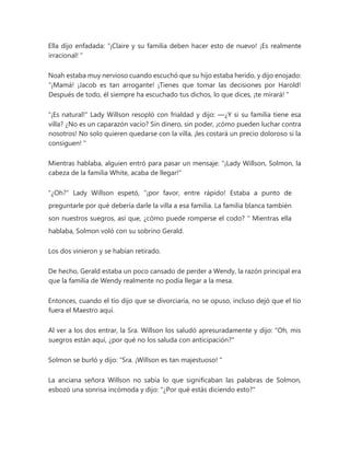 Ella dijo enfadada: “¡Claire y su familia deben hacer esto de nuevo! ¡Es realmente
irracional! "
Noah estaba muy nervioso cuando escuchó que su hijo estaba herido, y dijo enojado:
“¡Mamá! ¡Jacob es tan arrogante! ¡Tienes que tomar las decisiones por Harold!
Después de todo, él siempre ha escuchado tus dichos, lo que dices, ¡te mirará! "
"¡Es natural!" Lady Willson resopló con frialdad y dijo: —¿Y si su familia tiene esa
villa? ¿No es un caparazón vacío? Sin dinero, sin poder, ¡cómo pueden luchar contra
nosotros! No solo quieren quedarse con la villa, ¡les costará un precio doloroso si la
consiguen! "
Mientras hablaba, alguien entró para pasar un mensaje: "¡Lady Willson, Solmon, la
cabeza de la familia White, acaba de llegar!"
"¿Oh?" Lady Willson espetó, “¡por favor, entre rápido! Estaba a punto de
preguntarle por qué debería darle la villa a esa familia. La familia blanca también
son nuestros suegros, así que, ¿cómo puede romperse el codo? " Mientras ella
hablaba, Solmon voló con su sobrino Gerald.
Los dos vinieron y se habían retirado.
De hecho, Gerald estaba un poco cansado de perder a Wendy, la razón principal era
que la familia de Wendy realmente no podía llegar a la mesa.
Entonces, cuando el tío dijo que se divorciaría, no se opuso, incluso dejó que el tío
fuera el Maestro aquí.
Al ver a los dos entrar, la Sra. Willson los saludó apresuradamente y dijo: "Oh, mis
suegros están aquí, ¿por qué no los saluda con anticipación?"
Solmon se burló y dijo: “Sra. ¡Willson es tan majestuoso! "
La anciana señora Willson no sabía lo que significaban las palabras de Solmon,
esbozó una sonrisa incómoda y dijo: "¿Por qué estás diciendo esto?"
 