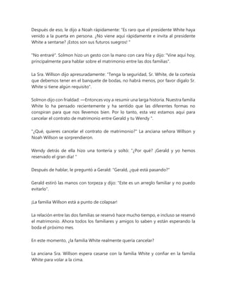 Después de eso, le dijo a Noah rápidamente: “Es raro que el presidente White haya
venido a la puerta en persona. ¿No viene aquí rápidamente e invita al presidente
White a sentarse? ¡Estos son sus futuros suegros! "
"No entraré". Solmon hizo un gesto con la mano con cara fría y dijo: "Vine aquí hoy,
principalmente para hablar sobre el matrimonio entre las dos familias".
La Sra. Willson dijo apresuradamente: "Tenga la seguridad, Sr. White, de la cortesía
que debemos tener en el banquete de bodas, no habrá menos, por favor dígalo Sr.
White si tiene algún requisito".
Solmon dijo con frialdad: —Entonces voy a resumir una larga historia. Nuestra familia
White lo ha pensado recientemente y ha sentido que las diferentes formas no
conspiran para que nos llevemos bien. Por lo tanto, esta vez estamos aquí para
cancelar el contrato de matrimonio entre Gerald y tu Wendy ".
"¿Qué, quieres cancelar el contrato de matrimonio?" La anciana señora Willson y
Noah Willson se sorprendieron.
Wendy detrás de ella hizo una tontería y soltó: “¿Por qué? ¡Gerald y yo hemos
reservado el gran día! "
Después de hablar, le preguntó a Gerald: "Gerald, ¿qué está pasando?"
Gerald estiró las manos con torpeza y dijo: "Este es un arreglo familiar y no puedo
evitarlo".
¡La familia Willson está a punto de colapsar!
La relación entre las dos familias se reservó hace mucho tiempo, e incluso se reservó
el matrimonio. Ahora todos los familiares y amigos lo saben y están esperando la
boda el próximo mes.
En este momento, ¿la familia White realmente quería cancelar?
La anciana Sra. Willson espera casarse con la familia White y confiar en la familia
White para volar a la cima.
 