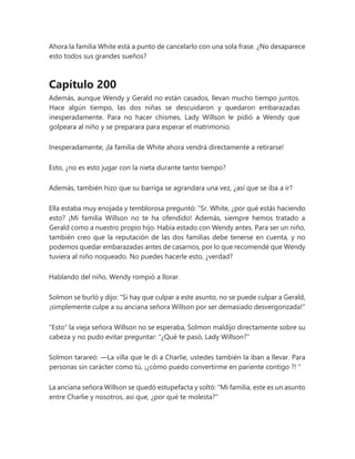 Ahora la familia White está a punto de cancelarlo con una sola frase. ¿No desaparece
esto todos sus grandes sueños?
Capítulo 200
Además, aunque Wendy y Gerald no están casados, llevan mucho tiempo juntos.
Hace algún tiempo, las dos niñas se descuidaron y quedaron embarazadas
inesperadamente. Para no hacer chismes, Lady Willson le pidió a Wendy que
golpeara al niño y se preparara para esperar el matrimonio.
Inesperadamente, ¡la familia de White ahora vendrá directamente a retirarse!
Esto, ¿no es esto jugar con la nieta durante tanto tiempo?
Además, también hizo que su barriga se agrandara una vez, ¿así que se iba a ir?
Ella estaba muy enojada y temblorosa preguntó: “Sr. White, ¿por qué estás haciendo
esto? ¡Mi familia Willson no te ha ofendido! Además, siempre hemos tratado a
Gerald como a nuestro propio hijo. Había estado con Wendy antes. Para ser un niño,
también creo que la reputación de las dos familias debe tenerse en cuenta, y no
podemos quedar embarazadas antes de casarnos, por lo que recomendé que Wendy
tuviera al niño noqueado. No puedes hacerle esto, ¿verdad?
Hablando del niño, Wendy rompió a llorar.
Solmon se burló y dijo: "Si hay que culpar a este asunto, no se puede culpar a Gerald,
¡simplemente culpe a su anciana señora Willson por ser demasiado desvergonzada!"
"Esto" la vieja señora Willson no se esperaba, Solmon maldijo directamente sobre su
cabeza y no pudo evitar preguntar: "¿Qué te pasó, Lady Willson?"
Solmon tarareó: —La villa que le di a Charlie, ustedes también la iban a llevar. Para
personas sin carácter como tú, ¡¿cómo puedo convertirme en pariente contigo ?! "
La anciana señora Willson se quedó estupefacta y soltó: "Mi familia, este es un asunto
entre Charlie y nosotros, así que, ¿por qué te molesta?"
 