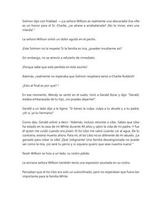 Solmon dijo con frialdad: —¡La señora Willson es realmente una descarada! Esa villa
es un honor para el Sr. Charlie, ¿se atreve a arrebatársela? ¡No lo mires, eres una
mierda! "
La señora Willson sintió un dolor agudo en el pecho.
¡Este Solmon no la respeta! Si la familia es rica, ¿pueden insultarme así?
Sin embargo, no se atrevió a refutarlo de inmediato.
¡Porque sabe que está perdida en este asunto!
Además, ¡realmente no esperaba que Solmon respetara tanto a Charlie Rubbish!
¿Esto al final es por qué? !
En ese momento, Wendy se sentó en el suelo, miró a Gerald llorar y dijo: "Gerald,
estaba embarazada de tu hijo, ¡no puedes dejarme!"
Gerald a un lado dijo a la ligera: "Si tienes la culpa, culpa a tu abuela y a tu padre,
¡oh sí, ya tu hermano!"
Como dijo, Gerald volvió a decir: “Además, incluso venciste a Libo. Sabes que Libo
ha estado en la casa de mi White durante 40 años y salvó la vida de mi padre. Y fue
él quien me cuidó cuando era joven. El tío Libo me salvó cuando caí al agua. De lo
contrario, estaría muerto ahora. Para mí, el tío Libo no es diferente de mi abuelo. ¡Le
ganaste para robar la villa! ¡Qué indignante! Una familia desvergonzada no puede
ser como la mía, ¡no seré tu yerno y ni siquiera quiero que seas nuestra nuera! "
Noah Willson se hizo a un lado, su rostro pálido.
La anciana señora Willson también tenía una expresión asustada en su rostro.
Pensaban que el tío Libo era solo un subordinado, pero no esperaban que fuera tan
importante para la familia White.
 