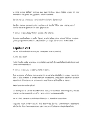 La vieja señora Willson lamenta que sus intestinos estén todos verdes en este
momento. Si supiera eso, ¡qué villa robaría todavía!
¡La villa no fue arrebatada y arruinó el matrimonio de la nieta!
¡La clave es que aún cuento con confiar en la familia White para volar y crecer!
¡Ahora todas las gallinas han sido golpeadas!
Al pensar en esto, Lady Willson casi se echó a llorar.
Sentada paralizada en el suelo, Wendy le gritó a la anciana señora Willson enojada:
“¡Te culpo por la muerte de Lady Willson! ¡Te culpo por arruinar mi felicidad! "
Capítulo 201
¡La Sra. Willson fue alcanzada por un rayo en este momento!
¿Cómo pasó eso?
¿Solo Charlie podía tener una energía tan grande? ¿Incluso la familia White rompió
con su familia Willson?
Al pensar en esto, su corazón palpitó de dolor.
Quería rogarle a Solmon que no abandonara a la familia Willson en este momento,
pero la otra parte no le prestó atención en absoluto. Después de decir que estaban
a punto de divorciarse, se pavonearon para llevarse a Gerald y se fueron.
¡Wendy se derrumbó y lloró!
Ella acompañó a Gerald durante varios años, y le dio todo a la otra parte, incluso
estaban embarazadas de un niño y ahora, todo ha desaparecido.
Por lo tanto, tiene un odio inolvidable hacia la abuela en su corazón.
Su padre, Noah, también estaba muy deprimido. Siguió a Lady Willson y abandonó
a la familia de su hermano menor, pero no pareció obtener ningún beneficio.
 