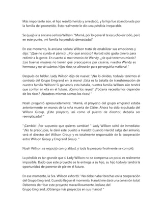 Más importante aún, el hijo resultó herido y arrestado, y la hija fue abandonada por
la familia del prometido. Esto realmente le dio una pérdida irreparable.
Se quejó a la anciana señora Willson: "Mamá, por lo general te escucho en todo, pero
en este punto, ¡mi familia ha perdido demasiado!"
En ese momento, la anciana señora Willson trató de estabilizar sus emociones y
dijo: “¡Que no cunda el pánico! ¿Por qué ansioso? Harold solo gasta dinero para
redimir a la gente. En cuanto al matrimonio de Wendy, ¿de qué tenemos miedo?
¡Las buenas mujeres no tienen que preocuparse por casarse, nuestra Wendy es
hermosa y no sé cuántos hijos ricos se alinearán para perseguirla mañana! "
Después de hablar, Lady Willson dijo de nuevo: “¡No lo olvides, todavía tenemos el
contrato del Grupo Emgrand en la mano! ¡Esta es la batalla de transformación de
nuestra familia Willson! Si ganamos esta batalla, nuestra familia Willson aún tendrá
que confiar en ella en el futuro. ¿Como los reyes? ¿Todavía necesitamos depender
de los ricos? ¡Nosotros mismos somos los ricos! "
Noah preguntó apresuradamente: “Mamá, el proyecto del grupo emgrand estaba
anteriormente en manos de la niña muerta de Claire. Ahora ha sido expulsada del
Willson Group. ¿Este proyecto, así como el puesto de director, debería ser
reemplazado? ”
"¡Cambio! ¡Por supuesto que quieres cambiar! " Lady Willson soltó de inmediato:
“¡No te preocupes, le daré este puesto a Harold! Cuando Harold salga del armario,
será el director del Willson Group y es totalmente responsable de la cooperación
entre Willson Group y Emgrand Group. "
Noah Willson se regocijó con gratitud, y toda la persona finalmente se consoló.
La pérdida es tan grande que si Lady Willson no se compensa un poco, es realmente
imposible. Dado que este proyecto se le entrega a su hijo, su hijo todavía tendrá la
oportunidad de ponerse de pie en el futuro.
En ese momento, la Sra. Willson exhortó: “No debe haber brechas en la cooperación
del Grupo Emgrand. Cuando llegue el momento, Harold me dará una conexión total.
Debemos derribar este proyecto maravillosamente, incluso del
Grupo Emgrand. ¡Obtenga más proyectos en sus manos! "
 