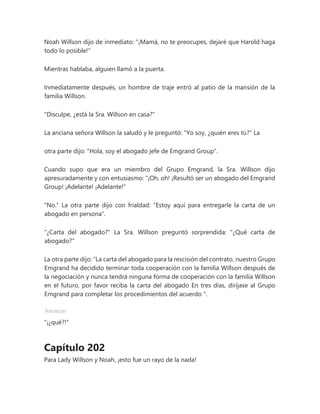 Noah Willson dijo de inmediato: "¡Mamá, no te preocupes, dejaré que Harold haga
todo lo posible!"
Mientras hablaba, alguien llamó a la puerta.
Inmediatamente después, un hombre de traje entró al patio de la mansión de la
familia Willson.
"Disculpe, ¿está la Sra. Willson en casa?"
La anciana señora Willson la saludó y le preguntó: "Yo soy, ¿quién eres tú?" La
otra parte dijo: "Hola, soy el abogado jefe de Emgrand Group".
Cuando supo que era un miembro del Grupo Emgrand, la Sra. Willson dijo
apresuradamente y con entusiasmo: “¡Oh, oh! ¡Resultó ser un abogado del Emgrand
Group! ¡Adelante! ¡Adelante!"
"No." La otra parte dijo con frialdad: "Estoy aquí para entregarle la carta de un
abogado en persona".
"¿Carta del abogado?" La Sra. Willson preguntó sorprendida: "¿Qué carta de
abogado?"
La otra parte dijo: “La carta del abogado para la rescisión del contrato, nuestro Grupo
Emgrand ha decidido terminar toda cooperación con la familia Willson después de
la negociación y nunca tendrá ninguna forma de cooperación con la familia Willson
en el futuro, por favor reciba la carta del abogado En tres días, diríjase al Grupo
Emgrand para completar los procedimientos del acuerdo ".
Anuncio
"¡¿qué?!"
Capítulo 202
Para Lady Willson y Noah, ¡esto fue un rayo de la nada!
 