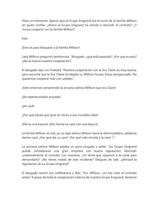 Hace un momento, dijeron que el Grupo Emgrand era el turno de la familia Willson
en quien confiar. ¿Ahora el Grupo Emgrand ha venido a rescindir el contrato? ¿Y
nunca cooperar con la familia Willson?
Esta
¡Esto es para bloquear a la familia Willson!
Lady Willson preguntó temblorosa: “Abogado, ¿qué está pasando? ¿Por qué es esto?
¿No es buena nuestra cooperación?
El abogado dijo con frialdad: “Nuestra cooperación con la Sra. Claire es muy buena,
pero escuché que la Sra. Claire ha dejado su Willson Group. Estoy avergonzado. No
queremos cooperar más con ustedes ".
¡Sólo entonces comprendió la anciana señora Willson que era Claire!
¡De repente estaba enojada!
¡por qué!
¿Por qué tienes que girar en torno a esa increíble nieta?
¡Ella es una basura! ¡Ella misma se casó con una basura!
La familia Willson es mía, yo, la vieja señora Willson tiene la última palabra, ¡deberías
darme cara! ¿Por qué dar su cara? ¡Por qué solo mirarla a la cara! ? !
La anciana señora Willson estaba un poco enojada y soltó: “¡Su Grupo Emgrand
puede considerarse una gran empresa con buena reputación! Rescindir
unilateralmente el contrato con nosotros, ¿no teme que vayamos a la corte para
demandarlo? ¿No tienes miedo de este incidente? Después de salir, ¿afectará la
reputación de su Grupo Emgrand?
El abogado sonrió con indiferencia y dijo: “Sra. Willson, ¿no has visto el contrato
antes? A pesar de toda la cooperación externa de nuestro Grupo Emgrand, tenemos
 