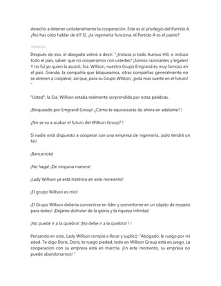 derecho a detener unilateralmente la cooperación. Este es el privilegio del Partido A.
¿No has oído hablar de él? Sí, ¿la ingeniería funciona, el Partido A es el padre?
Anuncio
Después de eso, el abogado volvió a decir: “¿Incluso si todo Aurous Hill, e incluso
todo el país, saben que no cooperamos con ustedes? ¡Somos razonables y legales!
Y no fui yo quien la asustó, Sra. Willson, nuestro Grupo Emgrand es muy famoso en
el país. Grande, la compañía que bloqueamos, otras compañías generalmente no
se atreven a cooperar, así que, para su Grupo Willson, ¡pida más suerte en el futuro!
"
"Usted", la Sra. Willson estaba realmente sorprendida por estas palabras.
¡Bloqueado por Emgrand Group! ¿Cómo te equivocarás de ahora en adelante? !
¿No se va a acabar el futuro del Willson Group? !
Si nadie está dispuesto a cooperar con una empresa de ingeniería, ¡solo tendrá un
fin!
¡Bancarrota!
¡No haga! ¡De ninguna manera!
¡Lady Willson ya está histérica en este momento!
¡El grupo Willson es mío!
¡El Grupo Willson debería convertirse en líder y convertirme en un objeto de respeto
para todos! ¡Déjame disfrutar de la gloria y la riqueza infinitas!
¡No puede ir a la quiebra! ¡No debe ir a la quiebra! ! !
Pensando en esto, Lady Willson rompió a llorar y suplicó: “Abogado, le ruego por mi
edad. Te digo Doris, Doris, te ruego piedad, todo en Willson Group está en juego. La
cooperación con su empresa está en marcha. ¡En este momento, su empresa no
puede abandonarnos! "
 