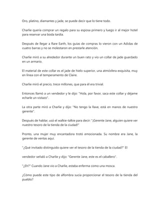 Oro, platino, diamantes y jade, se puede decir que lo tiene todo.
Charlie quería comprar un regalo para su esposa primero y luego ir al mejor hotel
para reservar una boda tardía.
Después de llegar a Rare Earth, los guías de compras lo vieron con un Adidas de
cuatro barras y no se molestaron en prestarle atención.
Charlie miró a su alrededor durante un buen rato y vio un collar de jade guardado
en un armario.
El material de este collar es el jade de hielo superior, una atmósfera exquisita, muy
en línea con el temperamento de Claire.
Charlie miró el precio, trece millones, que para él era trivial.
Entonces llamó a un vendedor y le dijo: "Hola, por favor, saca este collar y déjame
echarle un vistazo".
La otra parte miró a Charlie y dijo: "No tengo la llave, está en manos de nuestro
gerente".
Después de hablar, usó el walkie-talkie para decir: "¡Gerente Jane, alguien quiere ver
nuestro tesoro de la tienda de la ciudad!"
Pronto, una mujer muy encantadora trotó emocionada. Su nombre era Jane, la
gerente de ventas aquí.
"¿Qué invitado distinguido quiere ver el tesoro de la tienda de la ciudad?" El
vendedor señaló a Charlie y dijo: "Gerente Jane, este es el caballero".
"¿Eh?" Cuando Jane vio a Charlie, estaba enferma como una mosca.
¿Cómo puede este tipo de alfombra sucia proporcionar el tesoro de la tienda del
pueblo?
 