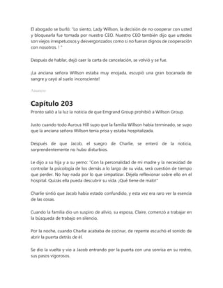 El abogado se burló: “Lo siento, Lady Willson, la decisión de no cooperar con usted
y bloquearla fue tomada por nuestro CEO. Nuestro CEO también dijo que ustedes
son viejos irrespetuosos y desvergonzados como si no fueran dignos de cooperación
con nosotros. ! "
Después de hablar, dejó caer la carta de cancelación, se volvió y se fue.
¡La anciana señora Willson estaba muy enojada, escupió una gran bocanada de
sangre y cayó al suelo inconsciente!
Anuncio
Capítulo 203
Pronto salió a la luz la noticia de que Emgrand Group prohibió a Willson Group.
Justo cuando todo Aurous Hill supo que la familia Willson había terminado, se supo
que la anciana señora Willson tenía prisa y estaba hospitalizada.
Después de que Jacob, el suegro de Charlie, se enteró de la noticia,
sorprendentemente no hubo disturbios.
Le dijo a su hija y a su yerno: “Con la personalidad de mi madre y la necesidad de
controlar la psicología de los demás a lo largo de su vida, será cuestión de tiempo
que perder. No hay nada por lo que simpatizar. Déjela reflexionar sobre ello en el
hospital. Quizás ella pueda descubrir su vida. ¡Qué tiene de malo!"
Charlie sintió que Jacob había estado confundido, y esta vez era raro ver la esencia
de las cosas.
Cuando la familia dio un suspiro de alivio, su esposa, Claire, comenzó a trabajar en
la búsqueda de trabajo en silencio.
Por la noche, cuando Charlie acababa de cocinar, de repente escuchó el sonido de
abrir la puerta detrás de él.
Se dio la vuelta y vio a Jacob entrando por la puerta con una sonrisa en su rostro,
sus pasos vigorosos.
 