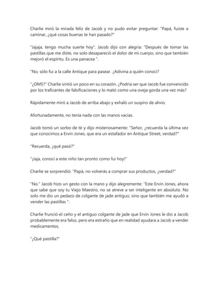 Charlie miró la mirada feliz de Jacob y no pudo evitar preguntar: "Papá, fuiste a
caminar, ¿qué cosas buenas te han pasado?"
"Jajaja, tengo mucha suerte hoy". Jacob dijo con alegría: “Después de tomar las
pastillas que me diste, no solo desapareció el dolor de mi cuerpo, sino que también
mejoró el espíritu. Es una panacea ”.
“No, sólo fui a la calle Antique para pasear. ¿Adivina a quién conocí?
"¿OMS?" Charlie sintió un poco en su corazón. ¿Podría ser que Jacob fue convencido
por los traficantes de falsificaciones y lo mató como una oveja gorda una vez más?
Rápidamente miró a Jacob de arriba abajo y exhaló un suspiro de alivio.
Afortunadamente, no tenía nada con las manos vacías.
Jacob tomó un sorbo de té y dijo misteriosamente: "Señor, ¿recuerda la última vez
que conocimos a Ervin Jones, que era un estafador en Antique Street, verdad?"
"Recuerda, ¿qué pasó?"
"¡Jaja, conocí a este niño tan pronto como fui hoy!"
Charlie se sorprendió: "Papá, no volverás a comprar sus productos, ¿verdad?"
"No." Jacob hizo un gesto con la mano y dijo alegremente: “Este Ervin Jones, ahora
que sabe que soy tu Viejo Maestro, no se atreve a ser inteligente en absoluto. No
solo me dio un pedazo de colgante de jade antiguo, sino que también me ayudó a
vender las pastillas ".
Charlie frunció el ceño y el antiguo colgante de jade que Ervin Jones le dio a Jacob
probablemente era falso, pero era extraño que en realidad ayudara a Jacob a vender
medicamentos.
"¿Qué pastilla?"
 