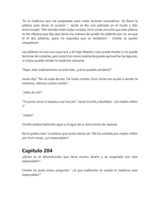 “Es la medicina que me preparaste para tratar lesiones traumáticas. Se llama la
píldora para aliviar el corazón ". Jacob se dio una palmada en el muslo y dijo
emocionado: “Mis heridas están todas curadas. Ervin Jones escuchó que esta píldora
es tan efectiva que dijo que tenía una manera de vender las píldoras por mí, así que
le di dos píldoras, ¡pero no esperaba que se vendieran! " Charlie se quedó
estupefacto.
Las píldoras no son una cosa rara, y el Viejo Maestro solo puede tirarlas si no puede
terminar de comerlas, pero este Ervin Jones realmente puede aprovechar las lagunas,
e incluso puede vender la medicina sobrante.
"Papá, este medicamento no está bien, ¿cómo puedes venderlo?"
Jacob dijo: “No sé nada de eso. De todos modos, Ervin Jones me ayudó a vender la
medicina. Adivina cuánto vendió ".
"¿Más de mil?"
"Tu punto no es ni siquiera una fracción". Jacob triunfó y abofeteó: "¡¡Es medio millón
!!"
"¡soplo!"
Charlie estaba bebiendo agua y el agua de su boca brotó de repente.
No lo podía creer. La píldora que costó menos de 100 fue vendida por medio millón
por Ervin Jones, ¿un especulador?
Capítulo 204
¿Quién es el desventurado que tiene mucho dinero y es engañado por este
especulador?
Charlie no pudo evitar preguntar: "¿A qué malhechor le vendió la medicina este
especulador?"
 
