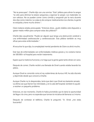"No te preocupes". Charlie dijo con una sonrisa: "Esta" píldora para aliviar la sangre
"es sólo para eliminar la estasis sanguínea y vigorizar la sangre. Los materiales no
son valiosos. No se pueden comer como comida y sangrarán por la nariz durante
dos días como máximo. La culpa es de comprar medicamentos Los clientes, la gente
es estúpida y tiene mucho dinero ”.
Claire todavía estaba preocupada: "Entonces dices, ¿quién diablos está dispuesto a
gastar medio millón para comprar estas dos píldoras?"
Charlie dijo casualmente: “Puede ser alguien que tenga una obstrucción cerebral o
una enfermedad cardiovascular y cerebrovascular. Esta píldora también es muy
eficaz para estas enfermedades ".
Al escuchar lo que dijo, la complejidad mental pendiente de Claire se alivió mucho.
Este tipo de enfermedades son enfermedades médicas graves y no costaría menos
de 500.000 ir al hospital para recibir tratamiento.
Espero que la medicina funcione y no haga que la gente gaste tanto dinero en vano.
Después de comer, Charlie recibió una llamada de Orvel cuando estaba lavando los
platos.
Aunque Orvel es conocido como el rey subterráneo de Aurous Hill, ha sido discreto
y deprimido desde que conoció a Charlie.
Aunque Charlie no lo despreciaba, tenía que decir que Orvel era bastante sensato.
La última vez que Darren fue intimidado, y en la sala del hospital, también lo ayudó
a resolver un pequeño problema.
Entonces, en ese momento, Charlie le había prometido que le daría la oportunidad
de llegar a la cima, pero no esperaba que tomara la iniciativa de llamarse a sí mismo.
Después de contestar el teléfono, Charlie le preguntó: “Sr. Orvel, ¿me estás
buscando?
 