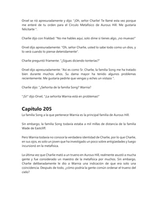 Orvel se rió apresuradamente y dijo: “¡Oh, señor Charlie! Te llamé esta vez porque
me enteré de tu orden para el Círculo Metafísico de Aurous Hill. Me gustaría
felicitarte ".
Charlie dijo con frialdad: "No me hables aquí, solo dime si tienes algo, ¡no muevas!"
Orvel dijo apresuradamente: "Oh, señor Charlie, usted lo sabe todo como un dios, y
lo verá cuando lo piense detenidamente".
Charlie preguntó fríamente: "¿Sigues diciendo tonterías?"
Orvel dijo apresuradamente: “Así es como Sr. Charlie, la familia Song me ha tratado
bien durante muchos años. Su dama mayor ha tenido algunos problemas
recientemente. Me gustaría pedirte que vengas y eches un vistazo ".
Charlie dijo: “¿Señorita de la familia Song? Warnia?
"¡Si!" dijo Orvel, "¡La señorita Warnia está en problemas!"
Capítulo 205
La familia Song a la que pertenece Warnia es la principal familia de Aurous Hill.
Sin embargo, la familia Song todavía estaba a mil millas de distancia de la familia
Wade de Eastcliff.
Pero Warnia todavía no conoce la verdadera identidad de Charlie, por lo que Charlie,
en sus ojos, es solo un joven que ha investigado un poco sobre antigüedades y luego
incursionó en la metafísica.
La última vez que Charlie mató a un trueno en Aurous Hill, realmente asustó a mucha
gente y fue considerado un maestro de la metafísica por muchos. Sin embargo,
Charlie deliberadamente le dio a Warnia una indicación de que era solo una
coincidencia. Después de todo, ¿cómo podría la gente común ordenar el trueno del
cielo?
 