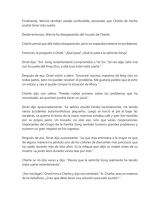Finalmente, Warnia también estaba confundida, pensando que Charlie de hecho
podría tener más suerte.
Desde entonces, Warnia ha desaparecido del mundo de Charlie.
Charlie pensó que ella había desaparecido, pero no esperaba meterse en problemas.
Entonces, le preguntó a Orvel: “¿Qué pasa? ¿Qué le pasa a la señorita Song?
Orvel dijo: “Sra. Song recientemente comprometió a Tai Sui. Tal vez algo salió mal
con la suerte del Feng Shui, y ella tuvo total mala suerte ".
Después de eso, Orvel volvió a decir: “Encontré muchos maestros de feng shui en
todas partes, pero no pueden resolver el problema. Me gustaría pedirle que le eche
un vistazo y vea si puede romper la situación de Missy ".
Charlie dijo con calma: "Puedes hablar primero sobre los problemas que ha
encontrado, así que bien podría hacer un juicio".
Orvel dijo apresuradamente: “La señora resultó herida recientemente. Ha tenido
varios accidentes automovilísticos pequeños. Luego se torció el pie al bajar las
escaleras, se quemó el dorso de la mano mientras tomaba café y ayer fue mordida
por su propio perro. Un bocado, no solo eso, sino que varias cooperaciones
importantes del Grupo de la Familia Song también tuvieron grandes problemas y
tuvieron un gran impacto en los ingresos.
Después de eso, Orvel dijo nuevamente: “Lo que más entristece a la mayor es que
de alguna manera ha perdido uno de los collares de diamantes más preciosos que
ha usado durante más de diez años. Es la reliquia que dejó su madre antes de su
muerte. La joven lloró durante varios días por esto ".
Charlie se rió dos veces y dijo: "Parece que la señorita Song realmente ha tenido
mala suerte recientemente".
"¡No me digas!" Orvel miró a Charlie y dijo con seriedad: “Sr. Charlie, eres un maestro
de la metafísica. ¿Creo que debe tener una solución para este asunto? "
 