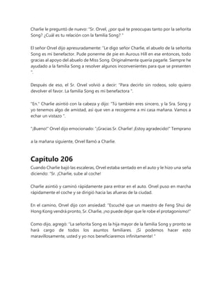 Charlie le preguntó de nuevo: “Sr. Orvel, ¿por qué te preocupas tanto por la señorita
Song? ¿Cuál es tu relación con la familia Song? "
El señor Orvel dijo apresuradamente: “Le digo señor Charlie, el abuelo de la señorita
Song es mi benefactor. Pude ponerme de pie en Aurous Hill en ese entonces, todo
gracias al apoyo del abuelo de Miss Song. Originalmente quería pagarle. Siempre he
ayudado a la familia Song a resolver algunos inconvenientes para que se presenten
".
Después de eso, el Sr. Orvel volvió a decir: “Para decirlo sin rodeos, solo quiero
devolver el favor. La familia Song es mi benefactora ".
"En." Charlie asintió con la cabeza y dijo: “Tú también eres sincero, y la Sra. Song y
yo tenemos algo de amistad, así que ven a recogerme a mi casa mañana. Vamos a
echar un vistazo ".
"¡Bueno!" Orvel dijo emocionado: “¡Gracias Sr. Charlie! ¡Estoy agradecido!" Temprano
a la mañana siguiente, Orvel llamó a Charlie.
Capítulo 206
Cuando Charlie bajó las escaleras, Orvel estaba sentado en el auto y le hizo una seña
diciendo: “Sr. ¡Charlie, sube al coche!
Charlie asintió y caminó rápidamente para entrar en el auto. Orvel puso en marcha
rápidamente el coche y se dirigió hacia las afueras de la ciudad.
En el camino, Orvel dijo con ansiedad: "Escuché que un maestro de Feng Shui de
Hong Kong vendrá pronto, Sr. Charlie, ¡no puede dejar que le robe el protagonismo!"
Como dijo, agregó: “La señorita Song es la hija mayor de la familia Song y pronto se
hará cargo de todos los asuntos familiares. ¡Si podemos hacer esto
maravillosamente, usted y yo nos beneficiaremos infinitamente! "
 