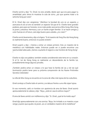 Charlie sonrió y dijo: “Sr. Orvel, no eres amable, dijiste ayer que era para pagar tu
amabilidad, pero ahora le muestras la cola de zorro, ¿así que quieres tratar a la
señorita Song por esto?
El Sr. Orvel dijo con vergüenza: “¡Retribuir la bondad de uno es un aspecto, y
acercarse el uno al otro es también un aspecto! Sé que el Sr. Charlie tiene grandes
poderes, pero para ser honesto, no es malo poder acercarme a Miss Song, Miss Song
es joven y atractiva. Hermosa y con un fuerte origen familiar. Si se hacen amigos y
unen fuerzas en el futuro, será algo bueno para ustedes, ¿no creen? "
Charlie sonrió levemente y dijo a la ligera: "Si el maestro de Feng Shui de Hong Kong
es realmente bueno, entonces no puedo evitarlo".
Orvel suspiró y dijo: —Vamos a echar un vistazo primero. Eres un maestro de la
metafísica con habilidades reales. Entonces puede ver si puede encontrar una
oportunidad adecuada. ¡Vamos a quitarle el negocio a ese hombre de Hong Kong!
"
Charlie no dijo una palabra, también estaba considerando este tema en su corazón.
Si el Sr. Lai de Hong Kong es realmente un descendiente de la familia Lai,
probablemente tenga algunos pinceles.
¡También podría echar un vistazo a lo que hace la familia de Lai, y tal vez qué
iluminación podría tener para su próxima comprensión de los Nueve Profundos
Secretos Celestiales!
La villa de Miss Song se encuentra en la zona de villas más lujosa de los suburbios.
Orvel condujo a Charlie todo el camino y se detuvo frente a una villa súper lujosa.
En ese momento, salió un hombre con apariencia de ama de llaves. Orvel asomó
apresuradamente la cabeza y dijo: "Boyu, ¿está en casa la señora mayor?"
El ama de llaves asintió con indiferencia y dijo: “Sr. Orvel, ¿qué te ha traído aquí?
Orvel dijo apresuradamente con una sonrisa: "Boyu, he invitado a un maestro a que
venga y quiero que ayude a la joven, ¡es un verdadero maestro de la metafísica!"
 