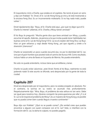 El mayordomo miró a Charlie, que estaba en el copiloto. No tomó al joven en serio
y dijo con frialdad: “Sr. Orvel, el Sr. Lai de Hong Kong ya vino y le está mostrando a
la anciana Feng Shui. Es un inconveniente molestarlo. Si no hay nada malo, puede
volver ".
Orvel rápidamente dijo: “Boyu, el Sr. Charlie está aquí, ¿por qué no dejar que el Sr.
Charlie lo intente? ¡Además, el Sr. Charlie y Missy tienen amistad! "
El tío Boyu le preguntó: “Mucha gente dice que tiene amistad con Missy, y puedo
escuchar el capullo. Además, ¿la persona a la que invitas puede tener habilidades tan
buenas como el Sr. Lai de Hong Kong? El Sr. Lai es el creador del Feng Shui, Lai Buyi.
Hizo un gran esfuerzo y viajó desde Hong Kong, ¡así que síguelo y únete a la
diversión! ¡Vamonos!"
Charlie se sorprendió un poco cuando escuchó eso, no por la identidad del Sr. Lai,
sino por el gran hombre que pisoteó todo el camino de Aurous Hill. Como resultado,
incluso había un ama de llaves en la puerta de Warnia. No puede entenderlo.
No solo no puede entenderlo, incluso tiene que arrodillarse y lamer.
Charlie no pudo evitar calumniar, ¡este Orvel, frente al tío Boyu, realmente no está
pidiendo nada! Si este asunto se difunde, será despreciado por la gente de toda la
ciudad.
Capítulo 207
Orvel era despreciado por el mayordomo, pero no estaba enojado en absoluto. Por
el contrario, la sonrisa en su rostro se acumuló más profundamente.
Respetuosamente dijo: “Mira, Boyu, el problema de esta señora es tan serio. Debe
ser igual para nosotros hoy. ¡Quieres compartir las preocupaciones por ella! ¿Y si al
Sr. Lai no le importa el problema de Missy? ¡Es un maestro de Hong Kong y es posible
que no pueda comer bien cuando llegue a nuestro continente! "
Boyu dijo con frialdad: “¿Qué no se puede comer? ¿De verdad crees que puedes
encontrar a alguien con quien comparar con el Sr. Lai? Vete, si interfiere con la
formación del Sr. Lai, la dama lo culpará, no puedes pagarlo.
 
