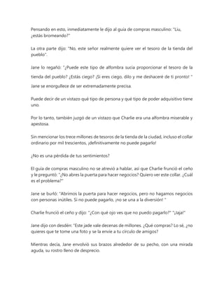 Pensando en esto, inmediatamente le dijo al guía de compras masculino: "Liu,
¿estás bromeando?"
La otra parte dijo: "No, este señor realmente quiere ver el tesoro de la tienda del
pueblo".
Jane lo regañó: “¿Puede este tipo de alfombra sucia proporcionar el tesoro de la
tienda del pueblo? ¿Estás ciego? ¡Si eres ciego, dilo y me deshaceré de ti pronto! "
Jane se enorgullece de ser extremadamente precisa.
Puede decir de un vistazo qué tipo de persona y qué tipo de poder adquisitivo tiene
uno.
Por lo tanto, también juzgó de un vistazo que Charlie era una alfombra miserable y
apestosa.
Sin mencionar los trece millones de tesoros de la tienda de la ciudad, incluso el collar
ordinario por mil trescientos, ¡definitivamente no puede pagarlo!
¿No es una pérdida de tus sentimientos?
El guía de compras masculino no se atrevió a hablar, así que Charlie frunció el ceño
y le preguntó: “¿No abres la puerta para hacer negocios? Quiero ver este collar. ¿Cuál
es el problema?"
Jane se burló: “Abrimos la puerta para hacer negocios, pero no hagamos negocios
con personas inútiles. Si no puede pagarlo, ¡no se una a la diversión! "
Charlie frunció el ceño y dijo: "¿Con qué ojo ves que no puedo pagarlo?" "¡Jaja!"
Jane dijo con desdén: “Este jade vale decenas de millones. ¿Qué compras? Lo sé, ¿no
quieres que te tome una foto y se la envíe a tu círculo de amigos?
Mientras decía, Jane envolvió sus brazos alrededor de su pecho, con una mirada
aguda, su rostro lleno de desprecio.
 