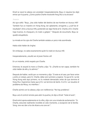 Orvel se rascó la cabeza con ansiedad. Inesperadamente, Boyu ni siquiera los dejó
entrar por la puerta. ¿Cómo podría Charlie mostrarle Feng Shui a la anciana?
Anuncio
Así que soltó: “Boyu, ¿has oído hablar del destino de ese hombre en Aurous Hill?
También fue un maestro en Hong Kong, tan aplastante, arrogante, y ¿cuál fue el
resultado? ¡Vino a Aurous Hill y pretendió ser algo frente al Sr. Charlie, el Sr. Charlie
trajo truenos, lo chasqueó y lo mató a golpes! " Después de escucharlo, Boyu se
quedó estupefacto.
La mirada en los ojos de Charlie también estaba un poco más asombrada.
Había oído hablar de Jinghai.
Sin embargo, no sabía exactamente quién lo mató en Aurous Hill.
Inesperadamente, ¡resultó ser el joven frente a él!
En un instante, sintió respeto por Charlie.
Entonces, le arqueó la mano a Charlie y dijo: “Sr. ¡Charlie es tan capaz, también he
oído hablar de ello y lo admiro! "
Después de hablar, vaciló por un momento y dijo: “Si este es el caso, por favor entre
y eche un vistazo, pero Sr. Charlie, debe venir primero y esperar. Ya que el Sr. Lai de
Hong Kong está aquí primero, no lo moleste demasiado antes de que termine el
Feng Shui. Esperemos hasta que el Sr. Lai termine de leerlo. Si el Sr. Lai resuelve el
problema de Missy, no interfiera ".
Charlie asintió con la cabeza y dijo con indiferencia: "No hay problema".
Boyu usó el control remoto para abrir la puerta y le dijo a Orvel: "Sube el auto".
Orvel entró apresuradamente en la villa y dijo con una mirada de exclamación: “Sr.
Charlie, estuviste realmente increíble en este momento, a excepción de la familia
Song, rara vez dan a los de afuera una cara así ".
 