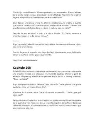 Charlie dijo con indiferencia: “Mira tu apariencia poco prometedora. El ama de llaves
de la familia Song tiene que arrodillarse y lamer el halago. Realmente no sé cómo
llegaste a la posición de Gran Hermano en Aurous Hill Road ".
Orvel dijo con una sonrisa severa: “Sr. Charlie, no sabes nada, no importa lo buenos
que seamos, ¿no es todavía una niña que no puede subirse a la mesa? Frente a una
gran familia como la familia Song, ¡es decir, el material para hermano! "
Después de eso, estacionó el auto y le dijo a Charlie: “Sr. Charlie, vayamos a
encontrarnos con el Sr. Lai por un tiempo ".
Anuncio
Boyu los condujo a la villa, que estaba decorada de forma extremadamente lujosa,
casi como la familia real.
Cuando llegaron al segundo piso, Boyu los llevó directamente a una habitación
donde la puerta se abrió y golpeó suavemente.
Luego los tomó directamente.
Capítulo 208
En la habitación, un hombre delgado de mediana edad con una camisa azul sostenía
una brújula y miraba a su alrededor, murmurando palabras. Warnia se paró de
espaldas a la puerta y escuchó a tres personas entrar. Se dio la vuelta y preguntó:
"Boyu, ¿qué pasa?"
Boyu dijo apresuradamente: "Señorita, Orvel trajo al Sr. Charlie y le dijo que quería
ayudarla a echar un vistazo al Feng Shui".
Warnia se dio la vuelta y vio a Charlie, de repente sorprendido: "Charlie, ¿por qué
estás aquí?"
Tan pronto como Charlie vio a Warnia, descubrió que estaba mucho más demacrada
de lo que había visto hace unos días, y según los registros de las Nueve Escrituras
Celestiales Profundas, su salón se oscureció y su fortuna no tuvo suerte. Parecía que
algo realmente salió mal.
 
