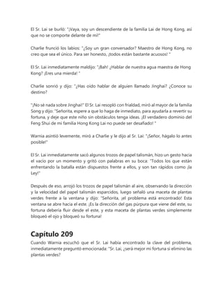 El Sr. Lai se burló: "¡Vaya, soy un descendiente de la familia Lai de Hong Kong, así
que no se comporte delante de mí!"
Charlie frunció los labios: “¿Soy un gran conversador? Maestro de Hong Kong, no
creo que sea el único. Para ser honesto, ¡todos están bastante acuosos! "
El Sr. Lai inmediatamente maldijo: “¡Bah! ¿Hablar de nuestra agua maestra de Hong
Kong? ¡Eres una mierda! "
Charlie sonrió y dijo: “¿Has oído hablar de alguien llamado Jinghai? ¿Conoce su
destino?
"¡No sé nada sobre Jinghai!" El Sr. Lai resopló con frialdad, miró al mayor de la familia
Song y dijo: “Señorita, espere a que lo haga de inmediato, para ayudarla a revertir su
fortuna, y deje que este niño sin obstáculos tenga ideas. ¡El verdadero dominio del
Feng Shui de mi familia Hong Kong Lai no puede ser desafiado! "
Warnia asintió levemente, miró a Charlie y le dijo al Sr. Lai: "¡Señor, hágalo lo antes
posible!"
El Sr. Lai inmediatamente sacó algunos trozos de papel talismán, hizo un gesto hacia
el vacío por un momento y gritó con palabras en su boca: “Todos los que están
enfrentando la batalla están dispuestos frente a ellos, y son tan rápidos como ¡la
Ley!"
Después de eso, arrojó los trozos de papel talismán al aire, observando la dirección
y la velocidad del papel talismán esparcidos, luego señaló una maceta de plantas
verdes frente a la ventana y dijo: “Señorita, ¡el problema está encontrado! Esta
ventana se abre hacia el este. ¡Es la dirección del gas púrpura que viene del este, su
fortuna debería fluir desde el este, y esta maceta de plantas verdes simplemente
bloqueó el ojo y bloqueó su fortuna!
Capítulo 209
Cuando Warnia escuchó que el Sr. Lai había encontrado la clave del problema,
inmediatamente preguntó emocionada: “Sr. Lai, ¿será mejor mi fortuna si elimino las
plantas verdes?
 