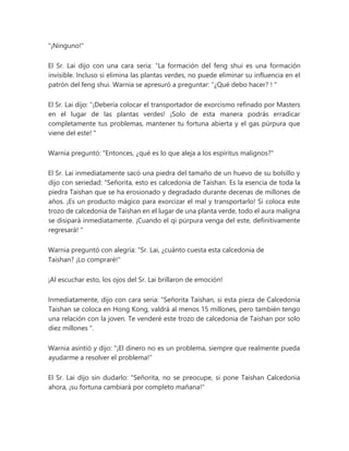 "¡Ninguno!"
El Sr. Lai dijo con una cara seria: “La formación del feng shui es una formación
invisible. Incluso si elimina las plantas verdes, no puede eliminar su influencia en el
patrón del feng shui. Warnia se apresuró a preguntar: “¿Qué debo hacer? ! "
El Sr. Lai dijo: “¡Debería colocar el transportador de exorcismo refinado por Masters
en el lugar de las plantas verdes! ¡Solo de esta manera podrás erradicar
completamente tus problemas, mantener tu fortuna abierta y el gas púrpura que
viene del este! "
Warnia preguntó: "Entonces, ¿qué es lo que aleja a los espíritus malignos?"
El Sr. Lai inmediatamente sacó una piedra del tamaño de un huevo de su bolsillo y
dijo con seriedad: “Señorita, esto es calcedonia de Taishan. Es la esencia de toda la
piedra Taishan que se ha erosionado y degradado durante decenas de millones de
años. ¡Es un producto mágico para exorcizar el mal y transportarlo! Si coloca este
trozo de calcedonia de Taishan en el lugar de una planta verde, todo el aura maligna
se disipará inmediatamente. ¡Cuando el qi púrpura venga del este, definitivamente
regresará! "
Warnia preguntó con alegría: “Sr. Lai, ¿cuánto cuesta esta calcedonia de
Taishan? ¡Lo compraré!"
¡Al escuchar esto, los ojos del Sr. Lai brillaron de emoción!
Inmediatamente, dijo con cara seria: “Señorita Taishan, si esta pieza de Calcedonia
Taishan se coloca en Hong Kong, valdrá al menos 15 millones, pero también tengo
una relación con la joven. Te venderé este trozo de calcedonia de Taishan por solo
diez millones ".
Warnia asintió y dijo: "¡El dinero no es un problema, siempre que realmente pueda
ayudarme a resolver el problema!"
El Sr. Lai dijo sin dudarlo: "Señorita, no se preocupe, si pone Taishan Calcedonia
ahora, ¡su fortuna cambiará por completo mañana!"
 