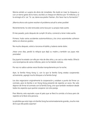 Warnia exhaló un suspiro de alivio de inmediato. No dudó en traer la chequera, y
con un tierno gesto de la mano, escribió un cheque en efectivo por 10 millones y se
lo entregó al Sr. Lai: “Sr. Lai, dame esa piedra Taishan. ¡Por favor haz tu formación! "
¡Warnia ahora solo quiere resolver el problema actual lo antes posible!
Recientemente, ha sido torturada como loca por su propia mala suerte.
El mes pasado, justo después de cumplir 24 años, comenzó a tener mala suerte.
Primero, hubo varios accidentes automovilísticos y los cinco automóviles sufrieron
daños en diversos grados;
No mucho después, volvió a torcerse el tobillo y todavía siente dolor.
¡Hace unos días, perdió la reliquia que dejó su madre y también sus joyas más
preciadas!
Esa joyería ha estado con ella por más de diez años, y es casi su vida media. Ofreció
una recompensa de varios millones, pero no ha habido noticias.
Por eso no sabía cuántas veces lloraba tranquilamente por la noche;
Ayer, la familia Hong Kong Li, con la que la familia Song estaba cooperando
activamente, ¡agregó mucho bloqueo a la familia Song!
Los dos negociaron originalmente la cooperación y estaban a punto de firmar un
contrato, pero la familia Li en Hong Kong presentó de repente un socio. No solo
dejaron de firmar el contrato con la familia Song, sino que también revelaron desde
todos los aspectos que querían cooperar con otra pareja.
Para Warnia, esto equivale a que el pato que se llevó la comida a la boca pero de
repente se lo llevó otra persona.
La pérdida que esto trajo a la familia Song fue extremadamente grande, ¡mucho más
de lo que ella podía soportar!
 