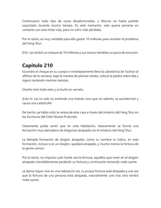 Continuaron todo tipo de cosas desafortunadas, y Warnia no había podido
soportarlo durante mucho tiempo. En este momento, solo quería ponerse en
contacto con esta triste vida, para no sufrir más pérdidas.
Por lo tanto, es muy rentable para ella gastar 10 millones para resolver el problema
del Feng Shui.
El Sr. Lai recibió un cheque de 10 millones y sus manos tiemblan un poco de emoción.
Capítulo 210
Escondió el cheque en su cuerpo e inmediatamente llevó la calcedonia de Taishan al
alféizar de la ventana, bajó la maceta de plantas verdes, colocó la piedra sobre ella y
siguió cantando mantras taoístas.
Charlie miró todo esto y se burló en secreto.
¡Este Sr. Lai no solo no entiende una mierda, sino que sin saberlo, se autoderrotó y
causó una catástrofe!
De hecho, ya había visto la rareza de esta casa a través del misterio del Feng Shui en
las Escrituras del Cielo Nueve Profundo.
Claramente podía sentir que en esta habitación, básicamente se formó una
formación muy aterradora de dragones atrapados en el misterio del Feng Shui.
La llamada formación de dragón atrapado, como su nombre lo indica, en esta
formación, incluso si es un dragón, quedará atrapado, y mucho menos la fortuna de
la gente común.
Por lo tanto, no importa cuán fuerte sea la fortuna, aquellos que viven en el dragón
atrapado inevitablemente perderán su fortuna y continuarán teniendo mala suerte.
La dama mayor vive en una habitación así, su propia fortuna está atrapada y una vez
que la fortuna de una persona está atrapada, naturalmente, uno tras otro tendrá
mala suerte.
 