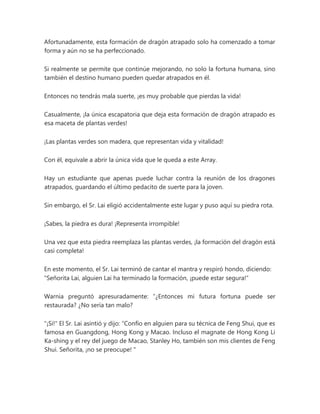 Afortunadamente, esta formación de dragón atrapado solo ha comenzado a tomar
forma y aún no se ha perfeccionado.
Si realmente se permite que continúe mejorando, no solo la fortuna humana, sino
también el destino humano pueden quedar atrapados en él.
Entonces no tendrás mala suerte, ¡es muy probable que pierdas la vida!
Casualmente, ¡la única escapatoria que deja esta formación de dragón atrapado es
esa maceta de plantas verdes!
¡Las plantas verdes son madera, que representan vida y vitalidad!
Con él, equivale a abrir la única vida que le queda a este Array.
Hay un estudiante que apenas puede luchar contra la reunión de los dragones
atrapados, guardando el último pedacito de suerte para la joven.
Sin embargo, el Sr. Lai eligió accidentalmente este lugar y puso aquí su piedra rota.
¡Sabes, la piedra es dura! ¡Representa irrompible!
Una vez que esta piedra reemplaza las plantas verdes, ¡la formación del dragón está
casi completa!
En este momento, el Sr. Lai terminó de cantar el mantra y respiró hondo, diciendo:
"Señorita Lai, alguien Lai ha terminado la formación, ¡puede estar segura!"
Warnia preguntó apresuradamente: “¿Entonces mi futura fortuna puede ser
restaurada? ¿No sería tan malo?
"¡Si!" El Sr. Lai asintió y dijo: “Confío en alguien para su técnica de Feng Shui, que es
famosa en Guangdong, Hong Kong y Macao. Incluso el magnate de Hong Kong Li
Ka-shing y el rey del juego de Macao, Stanley Ho, también son mis clientes de Feng
Shui. Señorita, ¡no se preocupe! "
 