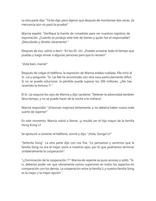 La otra parte dijo: "Ya les dije, pero dijeron que después de monitorear dos veces, ¡la
mercancía aún no pasó la prueba!"
Warnia espetó: “Verifique la fuente de inmediato para ver nuestros registros de
exportación. ¿Cuándo se produjo este lote de bienes y quién fue el responsable?
¡Descúbrelo y dímelo claramente! "
Después de eso, volvió a decir: "En los EE. UU., ¡Puedes arrastrar todo el tiempo que
puedas y luego enviar a algunas personas para que lo revisen!"
"¡Está bien, mamá!"
Después de colgar el teléfono, la expresión de Warnia estaba nublada. Ella miró al
Sr. Lai y preguntó: “Sr. Lai Me he encontrado con otra cosa particularmente difícil.
Si no se puede solucionar, la pérdida puede superar los 500 millones. ¡¿No has
revertido la fortuna ?! "
El Sr. Lai esquivó los ojos de Warnia y dijo vacilante: "Detener la adversidad también
lleva tiempo, y no se puede hacer de la noche a la mañana".
Warnia respondió: "¡Entonces mejorará lentamente, y no debería haber nueva mala
suerte de repente!"
En este momento, Warnia volvió a llamar, ¡y resultó ser el hijo mayor de la familia
Hong Kong Li!
Se apresuró a conectar el teléfono, sonrió y dijo: "¡Hola, Gongzi Li!"
"Señorita Song". La otra parte dijo con voz fría: "Lo pensamos y sentimos que la
familia Song no era el mejor socio a nuestros ojos, por lo que podríamos terminar
unilateralmente la cooperación".
"¡¿Terminación de la cooperación ?!" Warnia de repente se puso ansioso y soltó: “Sr.
Li, deberías poder ver que obviamente somos superiores en todos los aspectos en
comparación con los demás. La cooperación entre la familia Li y nuestra familia Song
es la mejor y la mejor opción "
 