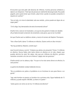 Al escuchar que este jade vale decenas de millones, muchas personas señalaron y
dijeron con desprecio: “Este tipo de persona es realmente desvergonzada. No puede
pagarlo, pero quiere tener que mirarlo. ¿Qué mirar cuando no puedes comprarlo ni
siquiera en sueños? "
"Eso es todo, sin mirar la identidad, solo ese vestido, ¿cómo puede ser digno de un
súper jade?"
"¡Te lo digo, hay demasiados de estos bromeando ahora!"
Charlie miró a Jane en el mostrador y vio que la otra parte lo miraba con desdén.
¡Él ya había tomado la decisión de enseñarle a esta perra, que es tan humilde!
Así que Charlie sacó su teléfono celular y marcó el número de Stephen Thompson.
“Ven a Rare Earth, dame 13 millones en efectivo. Quiero verlo en diez minutos ".
"No hay problema, Maestro, vendré aquí".
Jane frunció la boca y sonrió: “¡Todavía soy adicta a la actuación! Tienes 13 millones
en efectivo. Nunca había visto tanto dinero en efectivo en mi vida. ¡Espero que
puedas abrirme los ojos! No sabes, más que por millones de efectivo, ¿primero
necesitas concertar una cita con el banco? ¡Jajaja, eres tan gracioso! "
Charlie asintió con la cabeza y dijo: "Ya que no ha visto tanto dinero en efectivo, lo
verá pronto".
La gente de alrededor estaba hablando de eso.
“No es problema ser pobre, el problema no es hincharse la cara para llenar a un
gordo”
“Jaja, este hombre no parece un hombre rico a primera vista. Sigue hablando de 13
millones y puede repartir 300.000. ¡Lo llamo mi padre! "
"¡Solo quiero ver cómo se ven los 13 millones de efectivo!"
 