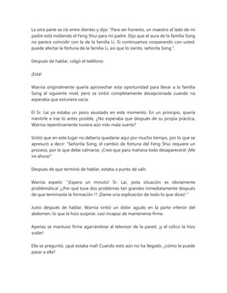 La otra parte se rió entre dientes y dijo: “Para ser honesto, un maestro al lado de mi
padre está midiendo el Feng Shui para mi padre. Dijo que el aura de la familia Song
no parece coincidir con la de la familia Li. Si continuamos cooperando con usted,
puede afectar la fortuna de la familia Li, así que lo siento, señorita Song ".
Después de hablar, colgó el teléfono.
¡Esta!
Warnia originalmente quería aprovechar esta oportunidad para llevar a la familia
Song al siguiente nivel, pero se sintió completamente decepcionada cuando no
esperaba que estuviera vacía.
El Sr. Lai ya estaba un poco asustado en este momento. En un principio, quería
mentirle e irse lo antes posible. ¿No esperaba que después de su propia práctica,
Warnia repentinamente tuviera aún más mala suerte?
Sintió que en este lugar no debería quedarse aquí por mucho tiempo, por lo que se
apresuró a decir: “Señorita Song, el cambio de fortuna del Feng Shui requiere un
proceso, por lo que debe calmarse. ¡Creo que para mañana todo desaparecerá! ¡Me
ire ahora!"
Después de que terminó de hablar, estaba a punto de salir.
Warnia espetó: “¡Espera un minuto! Sr. Lai, ¡esta situación es obviamente
problemática! ¿¡Por qué tuve dos problemas tan grandes inmediatamente después
de que terminaste la formación !? ¡Dame una explicación de todo lo que dices! "
Justo después de hablar, Warnia sintió un dolor agudo en la parte inferior del
abdomen, lo que la hizo suspirar, casi incapaz de mantenerse firme.
Apenas se mantuvo firme agarrándose al televisor de la pared, ¡y el cólico la hizo
sudar!
Ella se preguntó, ¡qué estaba mal! Cuando esto aún no ha llegado, ¿cómo le puede
pasar a ella?
 