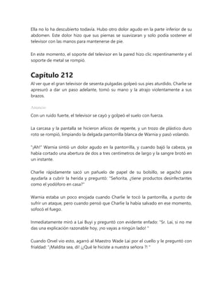Ella no lo ha descubierto todavía. Hubo otro dolor agudo en la parte inferior de su
abdomen. Este dolor hizo que sus piernas se suavizaran y solo podía sostener el
televisor con las manos para mantenerse de pie.
En este momento, el soporte del televisor en la pared hizo clic repentinamente y el
soporte de metal se rompió.
Capítulo 212
Al ver que el gran televisor de sesenta pulgadas golpeó sus pies aturdido, Charlie se
apresuró a dar un paso adelante, tomó su mano y la atrajo violentamente a sus
brazos.
Anuncio
Con un ruido fuerte, el televisor se cayó y golpeó el suelo con fuerza.
La carcasa y la pantalla se hicieron añicos de repente, y un trozo de plástico duro
roto se rompió, limpiando la delgada pantorrilla blanca de Warnia y pasó volando.
"¡Ah!" Warnia sintió un dolor agudo en la pantorrilla, y cuando bajó la cabeza, ya
había cortado una abertura de dos a tres centímetros de largo y la sangre brotó en
un instante.
Charlie rápidamente sacó un pañuelo de papel de su bolsillo, se agachó para
ayudarla a cubrir la herida y preguntó: "Señorita, ¿tiene productos desinfectantes
como el yodóforo en casa?"
Warnia estaba un poco enojada cuando Charlie le tocó la pantorrilla, a punto de
sufrir un ataque, pero cuando pensó que Charlie la había salvado en ese momento,
sofocó el fuego.
Inmediatamente miró a Lai Buyi y preguntó con evidente enfado: “Sr. Lai, si no me
das una explicación razonable hoy, ¡no vayas a ningún lado! "
Cuando Orvel vio esto, agarró al Maestro Wade Lai por el cuello y le preguntó con
frialdad: “¡Maldita sea, di! ¡¿Qué le hiciste a nuestra señora ?! "
 