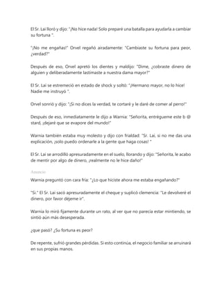 El Sr. Lai lloró y dijo: “¡No hice nada! Solo preparé una batalla para ayudarla a cambiar
su fortuna ".
"¡No me engañas!" Orvel regañó airadamente: "Cambiaste su fortuna para peor,
¿verdad?"
Después de eso, Orvel apretó los dientes y maldijo: "Dime, ¿cobraste dinero de
alguien y deliberadamente lastimaste a nuestra dama mayor?"
El Sr. Lai se estremeció en estado de shock y soltó: “¡Hermano mayor, no lo hice!
Nadie me instruyó ".
Orvel sonrió y dijo: "¡Si no dices la verdad, te cortaré y le daré de comer al perro!"
Después de eso, inmediatamente le dijo a Warnia: "Señorita, entrégueme este b @
stard, ¡dejaré que se evapore del mundo!"
Warnia también estaba muy molesto y dijo con frialdad: “Sr. Lai, si no me das una
explicación, ¡solo puedo ordenarle a la gente que haga cosas! "
El Sr. Lai se arrodilló apresuradamente en el suelo, llorando y dijo: "Señorita, le acabo
de mentir por algo de dinero, ¡realmente no le hice daño!"
Anuncio
Warnia preguntó con cara fría: "¿Lo que hiciste ahora me estaba engañando?"
"Si." El Sr. Lai sacó apresuradamente el cheque y suplicó clemencia: "Le devolveré el
dinero, por favor déjeme ir".
Warnia lo miró fijamente durante un rato, al ver que no parecía estar mintiendo, se
sintió aún más desesperada.
¿que pasó? ¿Su fortuna es peor?
De repente, sufrió grandes pérdidas. Si esto continúa, el negocio familiar se arruinará
en sus propias manos.
 