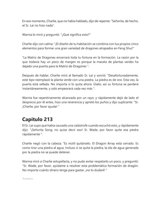 En ese momento, Charlie, que no había hablado, dijo de repente: "Señorita, de hecho,
el Sr. Lai no hizo nada".
Warnia lo miró y preguntó: "¿Qué significa esto?"
Charlie dijo con calma: "¡El diseño de tu habitación se combina con tus propios cinco
elementos para formar una gran variedad de dragones atrapados en Feng Shui!"
“La Matriz de Dragones encerrará toda tu fortuna en la formación. La razón por la
que todavía hay un poco de margen es porque la maceta de plantas verdes ha
dejado una puerta para la Matriz de Dragones ".
Después de hablar, Charlie miró al llamado Sr. Lai y sonrió: “Desafortunadamente,
este tipo reemplazó la planta verde con una piedra. La piedra es de oro. Esta vez, la
puerta está sellada. No importa si lo quita ahora. Úselo, así su fortuna se perderá
instantáneamente, y solo empeorará cada vez más ".
Warnia fue repentinamente alcanzada por un rayo, y rápidamente dejó de lado el
desprecio por él antes, hizo una reverencia y apretó los puños y dijo suplicante: “Sr.
¡Charlie, por favor ayuda! "
Capítulo 213
El Sr. Lai supo que había causado una catástrofe cuando escuchó esto, y rápidamente
dijo: “¡Señorita Song, no quise decir eso! Sr. Wade, por favor quite esa piedra
rápidamente ".
Charlie negó con la cabeza: “Es inútil quitárselo. El Dragon Array está cerrado. Es
como tirar una piedra al agua. Incluso si se quita la piedra, la ola de agua generada
por la piedra no se puede detener.
Warnia miró a Charlie estupefacta, y no pudo evitar respetarlo un poco, y preguntó:
“Sr. Wade, por favor, ayúdame a resolver esta problemática formación de dragón.
No importa cuánto dinero tenga para gastar, ¡no lo dudaré! "
Anuncio
 