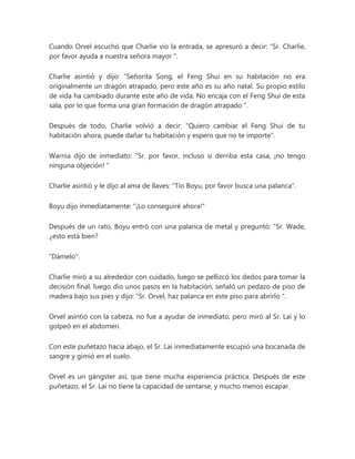 Cuando Orvel escuchó que Charlie vio la entrada, se apresuró a decir: “Sr. Charlie,
por favor ayuda a nuestra señora mayor ".
Charlie asintió y dijo: “Señorita Song, el Feng Shui en su habitación no era
originalmente un dragón atrapado, pero este año es su año natal. Su propio estilo
de vida ha cambiado durante este año de vida. No encaja con el Feng Shui de esta
sala, por lo que forma una gran formación de dragón atrapado ".
Después de todo, Charlie volvió a decir: "Quiero cambiar el Feng Shui de tu
habitación ahora, puede dañar tu habitación y espero que no te importe".
Warnia dijo de inmediato: “Sr. por favor, incluso si derriba esta casa, ¡no tengo
ninguna objeción! "
Charlie asintió y le dijo al ama de llaves: "Tío Boyu, por favor busca una palanca".
Boyu dijo inmediatamente: "¡Lo conseguiré ahora!"
Después de un rato, Boyu entró con una palanca de metal y preguntó: “Sr. Wade,
¿esto está bien?
"Dámelo".
Charlie miró a su alrededor con cuidado, luego se pellizcó los dedos para tomar la
decisión final, luego dio unos pasos en la habitación, señaló un pedazo de piso de
madera bajo sus pies y dijo: “Sr. Orvel, haz palanca en este piso para abrirlo ".
Orvel asintió con la cabeza, no fue a ayudar de inmediato, pero miró al Sr. Lai y lo
golpeó en el abdomen.
Con este puñetazo hacia abajo, el Sr. Lai inmediatamente escupió una bocanada de
sangre y gimió en el suelo.
Orvel es un gángster así, que tiene mucha experiencia práctica. Después de este
puñetazo, el Sr. Lai no tiene la capacidad de sentarse, y mucho menos escapar.
 