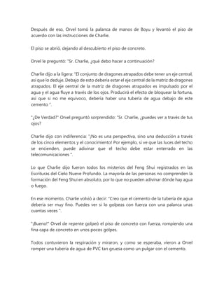 Después de eso, Orvel tomó la palanca de manos de Boyu y levantó el piso de
acuerdo con las instrucciones de Charlie.
El piso se abrió, dejando al descubierto el piso de concreto.
Orvel le preguntó: “Sr. Charlie, ¿qué debo hacer a continuación?
Charlie dijo a la ligera: “El conjunto de dragones atrapados debe tener un eje central,
así que lo deduje. Debajo de esto debería estar el eje central de la matriz de dragones
atrapados. El eje central de la matriz de dragones atrapados es impulsado por el
agua y el agua fluye a través de los ojos. Producirá el efecto de bloquear la fortuna,
así que si no me equivoco, debería haber una tubería de agua debajo de este
cemento ”.
"¿De Verdad?" Orvel preguntó sorprendido: “Sr. Charlie, ¿puedes ver a través de tus
ojos?
Charlie dijo con indiferencia: “¡No es una perspectiva, sino una deducción a través
de los cinco elementos y el conocimiento! Por ejemplo, si ve que las luces del techo
se encienden, puede adivinar que el techo debe estar enterrado en las
telecomunicaciones ".
Lo que Charlie dijo fueron todos los misterios del Feng Shui registrados en las
Escrituras del Cielo Nueve Profundo. La mayoría de las personas no comprenden la
formación del Feng Shui en absoluto, por lo que no pueden adivinar dónde hay agua
o fuego.
En ese momento, Charlie volvió a decir: “Creo que el cemento de la tubería de agua
debería ser muy fino. Puedes ver si lo golpeas con fuerza con una palanca unas
cuantas veces ".
"¡Bueno!" Orvel de repente golpeó el piso de concreto con fuerza, rompiendo una
fina capa de concreto en unos pocos golpes.
Todos contuvieron la respiración y miraron, y como se esperaba, vieron a Orvel
romper una tubería de agua de PVC tan gruesa como un pulgar con el cemento.
 