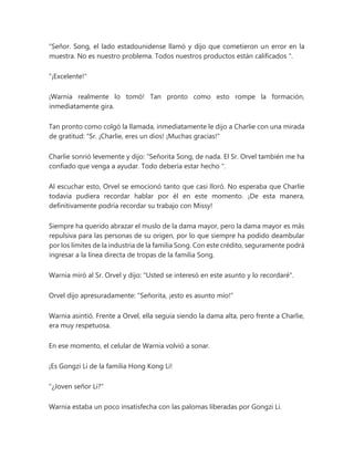 "Señor. Song, el lado estadounidense llamó y dijo que cometieron un error en la
muestra. No es nuestro problema. Todos nuestros productos están calificados ".
"¡Excelente!"
¡Warnia realmente lo tomó! Tan pronto como esto rompe la formación,
inmediatamente gira.
Tan pronto como colgó la llamada, inmediatamente le dijo a Charlie con una mirada
de gratitud: “Sr. ¡Charlie, eres un dios! ¡Muchas gracias!"
Charlie sonrió levemente y dijo: “Señorita Song, de nada. El Sr. Orvel también me ha
confiado que venga a ayudar. Todo debería estar hecho ".
Al escuchar esto, Orvel se emocionó tanto que casi lloró. No esperaba que Charlie
todavía pudiera recordar hablar por él en este momento. ¡De esta manera,
definitivamente podría recordar su trabajo con Missy!
Siempre ha querido abrazar el muslo de la dama mayor, pero la dama mayor es más
repulsiva para las personas de su origen, por lo que siempre ha podido deambular
por los límites de la industria de la familia Song. Con este crédito, seguramente podrá
ingresar a la línea directa de tropas de la familia Song.
Warnia miró al Sr. Orvel y dijo: "Usted se interesó en este asunto y lo recordaré".
Orvel dijo apresuradamente: "Señorita, ¡esto es asunto mío!"
Warnia asintió. Frente a Orvel, ella seguía siendo la dama alta, pero frente a Charlie,
era muy respetuosa.
En ese momento, el celular de Warnia volvió a sonar.
¡Es Gongzi Li de la familia Hong Kong Li!
"¿Joven señor Li?"
Warnia estaba un poco insatisfecha con las palomas liberadas por Gongzi Li.
 