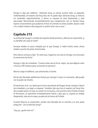 Gongzi Li dijo por teléfono: “¡Señorita Song, lo siento mucho! Solo un pequeño
malentendido, el maestro de Feng Shui de mi padre dijo: Señorita Song, su fortuna
ha cambiado repentinamente, y ahora su riqueza se está disparando y está
abrumada. Recomiendo encarecidamente que cooperemos con su familia Song.
Espero sinceramente que podamos firmar el contrato lo antes posible. Quiero volar
a tu ciudad mañana. Me pregunto si podré verte cara a cara ".
Capítulo 215
La actitud de Gongzi Li cambió de repente drásticamente, y Warnia se sorprendió, ¡y
su barbilla casi cayó al suelo!
Aunque estaba un poco enojada por lo que Gongzi Li había hecho antes, ahora
estaba a punto de gritar emocionada.
Pero ella se contuvo y dijo: "En este caso, hagamos una cita en el lugar y la hora para
la ceremonia de firma".
Gongzi Li dijo de inmediato: "Cuanto antes sea la firma, mejor, así que déjame volar
a Aurous Hill mañana para conocerte en persona".
Warnia colgó el teléfono, casi admirando a Charlie.
De las dos llamadas telefónicas hechas por Gongzi Li hace un momento, ella puede
ver el poder de Charlie.
El mentiroso, el Sr. Lai, destruyó al único estudiante de Dragon Array. Gongzi Li llamó
de inmediato y se negó a cooperar. También dijo que fue el maestro de Feng Shui
de su padre quien vio que su suerte no era buena, y tan pronto como Charlie rompió
la formación, el oponente inmediatamente llamó y dijo que su riqueza se estaba
disparando, esta era la mejor prueba de la fuerza de Charlie.
Cuando Warnia se sorprendió, recibió otra llamada de un extraño y la otra parte
preguntó: "¿Es la señorita Song?"
"Soy yo, ¿quién eres tú?"
 