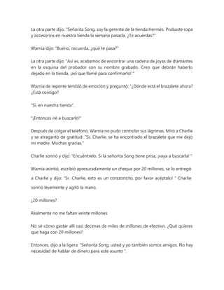 La otra parte dijo: “Señorita Song, soy la gerente de la tienda Hermès. Probaste ropa
y accesorios en nuestra tienda la semana pasada. ¿Te acuerdas?"
Warnia dijo: "Bueno, recuerda, ¿qué te pasa?"
La otra parte dijo: “Así es, acabamos de encontrar una cadena de joyas de diamantes
en la esquina del probador con su nombre grabado. Creo que debiste haberlo
dejado en la tienda, ¡así que llamé para confirmarlo! "
Warnia de repente tembló de emoción y preguntó: “¿Dónde está el brazalete ahora?
¿Está contigo?
"Sí, en nuestra tienda".
"¡Entonces iré a buscarlo!"
Después de colgar el teléfono, Warnia no pudo controlar sus lágrimas. Miró a Charlie
y se atragantó de gratitud: “Sr. Charlie, se ha encontrado el brazalete que me dejó
mi madre. Muchas gracias."
Charlie sonrió y dijo: “Encuéntrelo. Si la señorita Song tiene prisa, ¡vaya a buscarla! "
Warnia asintió, escribió apresuradamente un cheque por 20 millones, se lo entregó
a Charlie y dijo: “Sr. Charlie, esto es un corazoncito, por favor acéptalo! " Charlie
sonrió levemente y agitó la mano.
¿20 millones?
Realmente no me faltan veinte millones
No sé cómo gastar allí casi decenas de miles de millones de efectivo. ¿Qué quieres
que haga con 20 millones?
Entonces, dijo a la ligera: “Señorita Song, usted y yo también somos amigos. No hay
necesidad de hablar de dinero para este asunto ”.
 