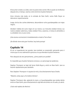 Al escuchar a todos a su lado, Jane no pudo evitar sonreír. Ella no pudo ver el efectivo
después de un tiempo, veamos cómo terminó el pobre fantasma.
Unos minutos más tarde, en la entrada de Rare Earth, varios Rolls Royce se
detuvieron repentinamente.
Luego, de los dos coches delanteros, descendieron ocho guardaespaldas con trajes
negros.
Llevaban maletas de cuero negro en sus manos, sus músculos estaban tensos, sus
rostros estaban solemnes y todos estaban fríos y asesinos, e incluso la atmósfera a
su alrededor era un poco seria.
¡Esta escena conmocionó inmediatamente a toda la Tierra Rara!
¡De dónde viene este gran hombre, hay tanta pompa!
Capítulo 14
Al ver un espectáculo tan grande, Jane también se sorprendió, pensando para sí
misma que no era realmente la persona a la que llamaba el pobre fantasma.
Pero después de otro pensamiento, ¿cómo podría ser posible?
Es imposible que el pobre fantasma conozca a un personaje tan poderoso.
Stephen Thompson se bajó del tercer Rolls-Royce y entró en Rare Earth. Jane se
levantó rápidamente para saludarlo.
Pero Stephen Thompson ni siquiera la miró y fue directamente hacia Charlie.
"Maestro, estoy aquí y he traído el dinero".
Stephen Thompson dijo, agitando la mano, y el guardaespaldas que estaba detrás
entró en Rare Earth, puso directamente la caja llena de dinero en el suelo y la abrió.
¡Todo está repleto de efectivo!
 