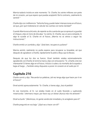 Warnia todavía insistía en este momento: “Sr. Charlie, los veinte millones son parte
de mi corazón, ¡así que espero que puedas aceptarlo! De lo contrario, ¡realmente lo
sentiré! "
Charlie dijo con indiferencia: "Señorita Song, puede haber intersecciones en el futuro,
así que ¿por qué molestarse en calcular las cuentas con tanta claridad?"
Cuando Warnia escuchó esto, de repente se dio cuenta de que se apresuró a guardar
el cheque y dijo en tono de disculpa: “Lo siento, Sr. Charlie, soy un poco estúpida. Si
algo le sucede al Sr. Charlie en el futuro, ¡Warnia no se atreva a seguir las
instrucciones! "
Charlie emitió un zumbido y dijo: "¡Está bien, recupera tu pulsera!"
Warnia asintió, realmente no podía esperar para recuperar su brazalete, así que
después de agradecer a Charlie, rápidamente le pidió a Boyu que la llevara.
Después de que los dos se fueron, Orvel también estaba extremadamente
agradecido con Charlie, le tomó la mano y dijo con entusiasmo: “Sr. ¡Charlie, eres tan
interesante! Si tienes algo en el futuro, incluso si subes a la montaña de la espada o
bajas al fuego. , ¡También estoy dispuesto a poner mi corazón en el suelo por ti!
Capítulo 216
Charlie sonrió y dijo: "Recuerda tus palabras, ¡tal vez tenga algo que hacer por ti en
el futuro!"
Orvel asintió apresuradamente: “Sr. Charlie, si tienes algo, ¡haz el pedido!
En ese momento, el Sr. Lai estaba tirado en el suelo llorando y suplicando
misericordia: “¡Hermano mayor, por favor soy un idiota! ¡Nunca más me atreveré! "
Orvel se burló: "¡Mentiroso, mi gente vendrá de inmediato y lo arreglarán para ti!"
Charlie preguntó en voz baja: "¿Qué vas a hacer con él?"
 
