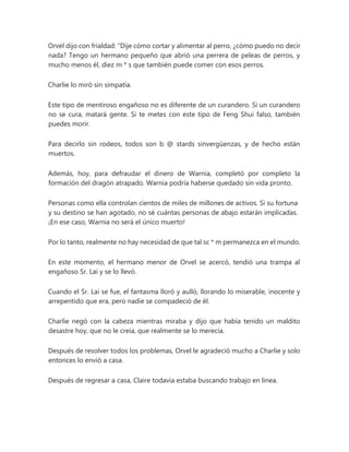 Orvel dijo con frialdad: “Dije cómo cortar y alimentar al perro, ¿cómo puedo no decir
nada? Tengo un hermano pequeño que abrió una perrera de peleas de perros, y
mucho menos él, diez m * s que también puede comer con esos perros.
Charlie lo miró sin simpatía.
Este tipo de mentiroso engañoso no es diferente de un curandero. Si un curandero
no se cura, matará gente. Si te metes con este tipo de Feng Shui falso, también
puedes morir.
Para decirlo sin rodeos, todos son b @ stards sinvergüenzas, y de hecho están
muertos.
Además, hoy, para defraudar el dinero de Warnia, completó por completo la
formación del dragón atrapado. Warnia podría haberse quedado sin vida pronto.
Personas como ella controlan cientos de miles de millones de activos. Si su fortuna
y su destino se han agotado, no sé cuántas personas de abajo estarán implicadas.
¡En ese caso, Warnia no será el único muerto!
Por lo tanto, realmente no hay necesidad de que tal sc * m permanezca en el mundo.
En este momento, el hermano menor de Orvel se acercó, tendió una trampa al
engañoso Sr. Lai y se lo llevó.
Cuando el Sr. Lai se fue, el fantasma lloró y aulló, llorando lo miserable, inocente y
arrepentido que era, pero nadie se compadeció de él.
Charlie negó con la cabeza mientras miraba y dijo que había tenido un maldito
desastre hoy, que no le creía, que realmente se lo merecía.
Después de resolver todos los problemas, Orvel le agradeció mucho a Charlie y solo
entonces lo envió a casa.
Después de regresar a casa, Claire todavía estaba buscando trabajo en línea.
 