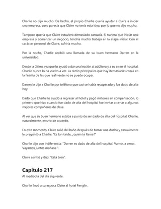 Charlie no dijo mucho. De hecho, el propio Charlie quería ayudar a Claire a iniciar
una empresa, pero parecía que Claire no tenía esta idea, por lo que no dijo mucho.
Tampoco quería que Claire estuviera demasiado cansada. Si tuviera que iniciar una
empresa y comenzar un negocio, tendría mucho trabajo en la etapa inicial. Con el
carácter personal de Claire, sufriría mucho.
Por la noche, Charlie recibió una llamada de su buen hermano Darren en la
universidad.
Desde la última vez que lo ayudó a dar una lección al adúltero y a su ex en el hospital,
Charlie nunca lo ha vuelto a ver. La razón principal es que hay demasiadas cosas en
la familia de las que realmente no se puede ocupar.
Darren le dijo a Charlie por teléfono que casi se había recuperado y fue dado de alta
hoy.
Dado que Charlie lo ayudó a regresar al hotel y pagó millones en compensación, lo
primero que hizo cuando fue dado de alta del hospital fue invitar a cenar a algunos
mejores compañeros de clase.
Al ver que su buen hermano estaba a punto de ser dado de alta del hospital, Charlie,
naturalmente, estuvo de acuerdo.
En este momento, Claire salió del baño después de tomar una ducha y casualmente
le preguntó a Charlie: "Es tan tarde, ¿quién te llama?"
Charlie dijo con indiferencia: “Darren es dado de alta del hospital. Vamos a cenar.
Vayamos juntos mañana ".
Claire asintió y dijo: "Está bien".
Capítulo 217
Al mediodía del día siguiente.
Charlie llevó a su esposa Claire al hotel Fenglin.
 
