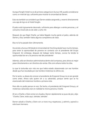 Aunque Fenglin Hotel no es de primera categoría en Aurous Hill, puede considerarse
como un nivel de lujo, suficiente para mostrar la sinceridad de Darren.
Esta vez también se consideró que Darren estaba sangrando, y reservó directamente
una caja de lujo en el Hotel Fenglin.
El palco está lujosamente decorado, suficiente para albergar a veinte personas, y el
consumo inicial solo es de siete u ocho mil.
Después de que llegó Charlie, ya había llegado mucha gente al palco, además de
Darren y Elsa, también había algunos compañeros de clase.
Elsa no la ha pasado bien últimamente.
Ha venido a Aurous Hill desde la Universidad de Yenching desde hace mucho tiempo,
para tener la oportunidad de ponerse en contacto con el presidente del Grupo
Emgrand. Sin embargo, después de trabajar tanto tiempo, ¡nunca ha tenido la
oportunidad de ver a la persona real del presidente!
Además, solía ser directora administrativa dentro de la empresa, pero ahora es mejor
pasar directamente a ser directora de ventas. Ella corre afuera todos los días.
Lo que la torturaba aún más era que había estado obsesionada con ese hombre
desde que fue rescatada por ese hombre misterioso la última vez.
Por lo tanto, su deseo de conocer al presidente de Emgrand Group no es tan grande
como antes. Ahora solo quiere ver a su salvavidas, porque siente que se ha
enamorado del misterioso hombre a primera vista.
Pero ella no podía pensar en eso. De hecho, el presidente del Emgrand Group y el
misterioso salvavidas eran en realidad la misma persona, Charlie.
Al ver a Charlie y Claire entrar en el palco, Darren rápidamente se puso de pie y dijo:
"Charlie, Claire, estás aquí, siéntate, siéntate".
Darren saludó a Charlie y Claire con un tono muy respetuoso, y admiró y apreció a
este buen hermano.
 