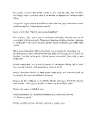 Elsa parecía un poco demacrada cuando los vio a los dos. Ella sintió que tenía
estómago y nadie podía decir nada. Al ver a Claire, de repente sintió la necesidad de
hablar.
Así que dio un paso adelante, tomó la muñeca de Claire y dijo débilmente: “Claire,
sentémonos juntos. Tengo algo que decirte."
Claire sonrió y dijo: "¿Qué te pasa, luciendo apática?"
Elsa suspiró y dijo: “No es por mi misterioso salvavidas. Descubrí que me he
enamorado de él por completo. Ahora cierro los ojos y estoy lleno de él en mi cabeza.
Es a él a quien veo en sueños y sueños, pero no puedo encontrarlo. ¿Qué debo hacer
con él?
"Esto, no puedo evitarlo". Claire extendió las manos impotente. Después de que
Elsa fue rescatada por un hombre misterioso, gritó todo el día para encontrar a ese
hombre. Pero hay tanta gente, ¿dónde puedo encontrarlo? ¿Una sola persona
misteriosa?
Charlie en el costado solo se sentó y escuchó las palabras de Claire y Elsa, un sudor
frío brotó de su frente, ¿Elsa realmente se enamoró de él?
Esto es demasiado ridículo, no dejes que Elsa sepa que su dios masculino es él, ¡de
lo contrario definitivamente habrá un desastre!
Después de tres rondas de vino y comida, Darren comenzó a animar el ambiente
nuevamente: “Todos, gracias a todos por venir hoy. Brindaré por todos ".
Después de hablar, se lo bebió todo.
Varios compañeros de clase bien conectados aplaudieron uno tras otro:
“Sr. ¡Darren es genial! "
Charlie sonrió levemente y tomó un sorbo de la copa de vino.
 