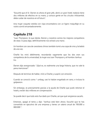 "Escuché que el Sr. Darren es ahora el gran jefe, abrió un gran hotel, todavía tiene
dos millones de efectivo en su mano, y conoce gente en los círculos infuluential,
debe cuidar de nosotros en el futuro".
Una mujer coqueta vestida con ropa encantadora con un ligero maquillaje en su
rostro sonrió encantadoramente.
Capítulo 218
“Juan Thompson, lo que dijiste, Darren y nosotros somos los mejores compañeros
de clase. Si pasa algo, definitivamente nos echará una mano.
Un hombre con cara de caracteres chinos también tomó una copa de vino y la bebió
de una vez.
Charlie los miró débilmente, recordando vagamente que los dos eran sus
compañeros de la universidad, la mujer era Juan Thompson y el hombre Jianhua
Liu.
Darren dijo avergonzado: "¡Qué es, es realmente una larga historia, que no vale la
pena mencionar!"
Después de terminar de hablar, miró a Charlie y suspiró con emoción.
Cuando se conoció como * umbag, casi lo habían engañado en vano, e incluso lo
golpearon.
Sin embargo, es precisamente gracias a la ayuda de Charlie que pudo retomar el
hotel y recibir dos millones en compensación.
Se puede decir que todo esto fue dado por Charlie, así que qué vergüenza sacarlo.
Entonces, apagó el tema y dijo: “Jianhua está bien ahora. Escuché que te has
convertido en ejecutivo de una empresa y tienes un salario anual de 700.000 a
800.000 ”.
 