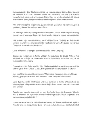 Jianhua suspiró y dijo: “No lo menciones, esa empresa es una lástima. Estoy a punto
de renunciar e ir a la Compañía Xinhe para intentarlo. Escuché que nuestro
compañero de clase en la universidad, Qiang Han, era un alto directivo allí. ¡Ahora
está bastante bien! ¡Inesperadamente, este niño podría tener esta habilidad! "
"Oh, él" Darren sonrió torpemente. Su relación con Qiang Han no era buena, por lo
que Qiang Han no fue invitado a esta fiesta.
Sin embargo, Jianhua y Qiang Han están muy cerca. Si van a la Compañía Xinhe y
cuentan con el apoyo de Qiang Han, deben poder mezclarse en una buena posición.
Elsa también dijo pensativamente: “Escuché que Xinhe Company en Aurous Hill
también es una buena empresa grande, y es bastante fuerte. No puedo esperar que
Qiang Han se mezcle tan bien ahora ".
Claire de repente se congeló cuando escuchó a Xinhe Company.
Después de romper con la familia Willson, fue expulsada del Grupo Willson. Para
encontrar un trabajo, ha presentado muchos currículums estos días, uno de los
cuales es Xinhe Company.
Pensando en esto, Claire sonrió y dijo: “Da la casualidad de que tengo que solicitar
un trabajo en Xinhe Group. Si pasa, trabajaremos en una empresa en el futuro ”.
Juan en el lateral preguntó asombrado: "Al principio, has estado bien en el Grupo
Willson, ¿por qué deberías ir a la Compañía Xinhe a enviar tu currículum?"
Claire dijo impotente: "He trazado una línea clara con la familia Willson ahora, así
que tengo que salir y encontrar un nuevo trabajo, de lo contrario no puedo mantener
a mi familia".
Cuando Juan escuchó esto, miró los ojos de Charlie llenos de desprecio: “Charlie,
mira lo difícil que fue al principio. Como hombre, dejas que tu mujer caiga hasta este
punto, eres demasiado inútil ".
La relación entre Jianhua y Charlie no es buena, por lo que se rió sin escrúpulos:
“Charlie, o ve a la compañía de Qiang Han para postularte, aunque con tu habilidad,
 